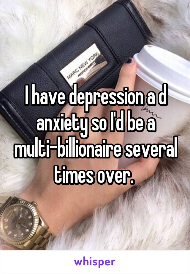 I have depression a d anxiety so I'd be a multi-billionaire several times over. 
