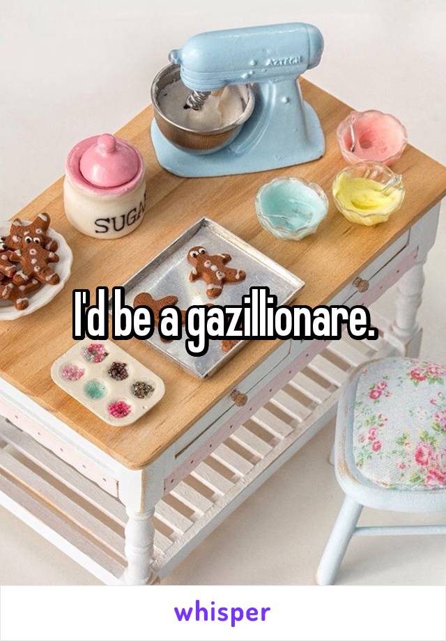 I'd be a gazillionare.