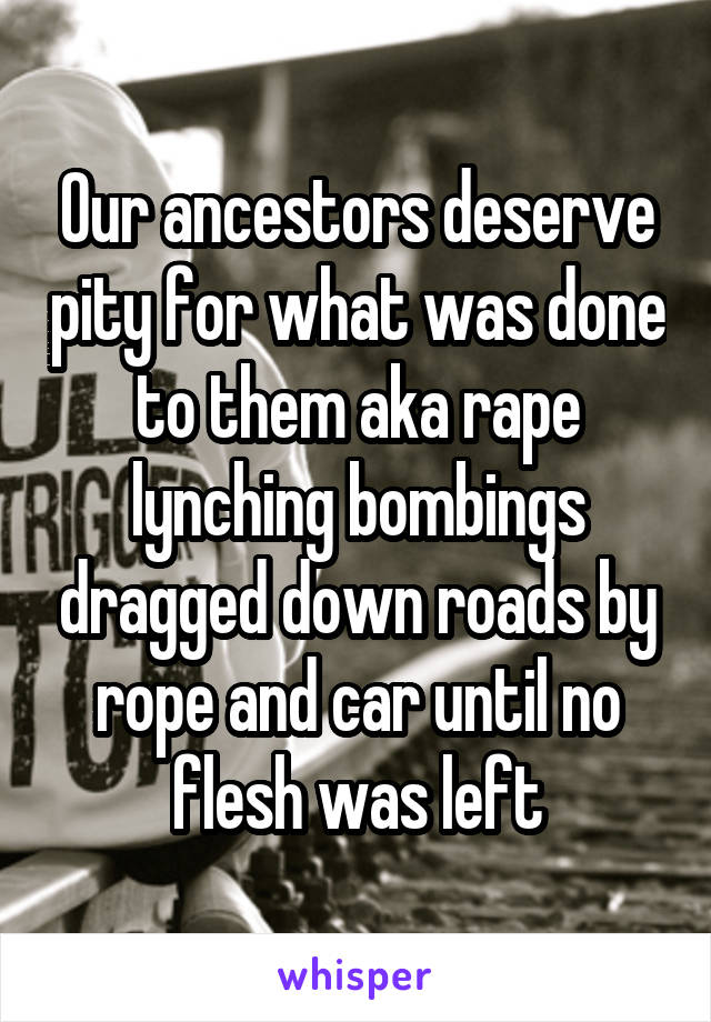 Our ancestors deserve pity for what was done to them aka rape lynching bombings dragged down roads by rope and car until no flesh was left