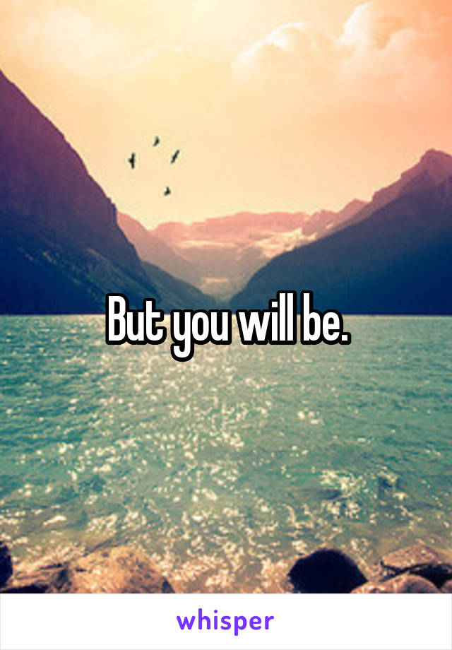 But you will be.