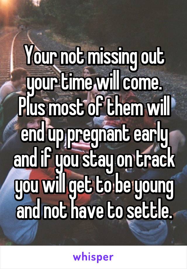 Your not missing out your time will come. Plus most of them will end up pregnant early and if you stay on track you will get to be young and not have to settle.