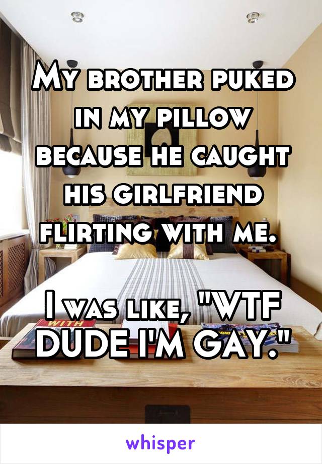 My brother puked in my pillow because he caught his girlfriend flirting with me. 

I was like, "WTF DUDE I'M GAY."
