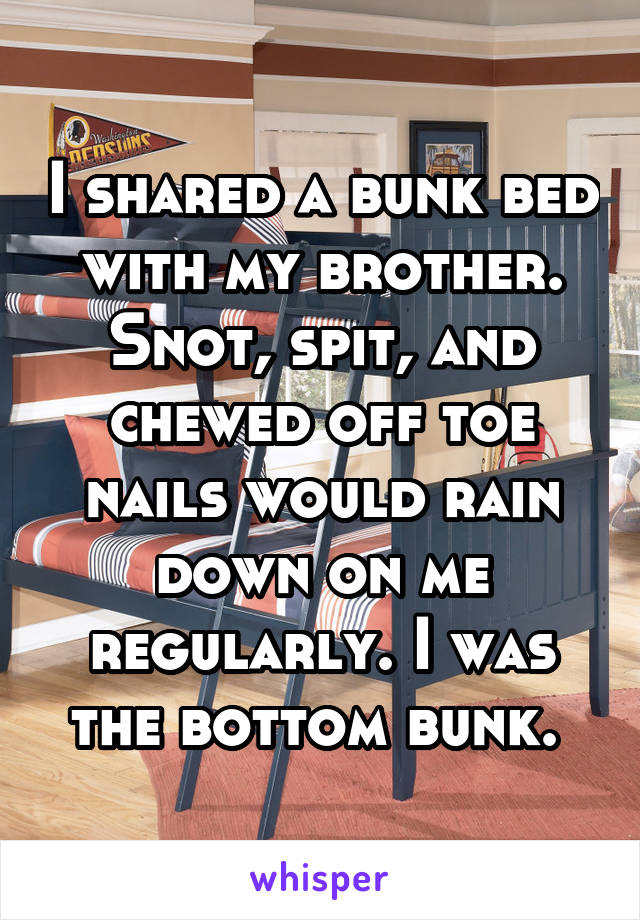 I shared a bunk bed with my brother. Snot, spit, and chewed off toe nails would rain down on me regularly. I was the bottom bunk. 