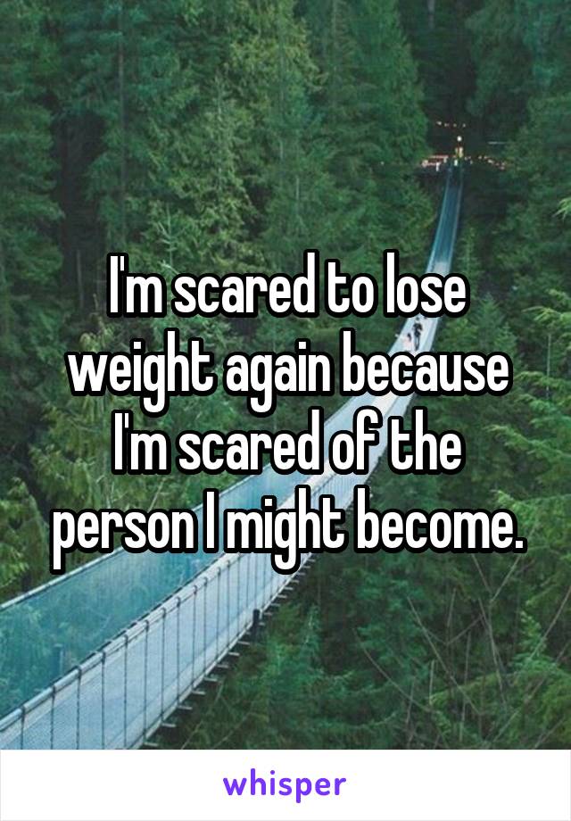 I'm scared to lose weight again because I'm scared of the person I might become.