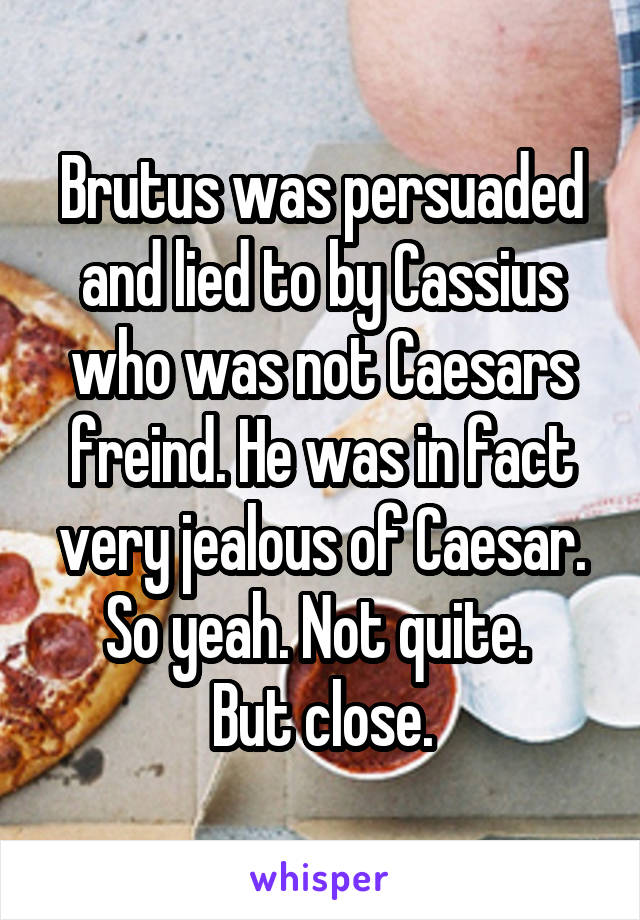 Brutus was persuaded and lied to by Cassius who was not Caesars freind. He was in fact very jealous of Caesar. So yeah. Not quite. 
But close.