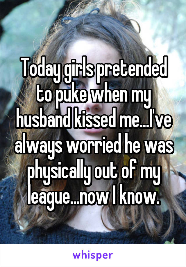 Today girls pretended to puke when my husband kissed me...I've always worried he was physically out of my league...now I know.