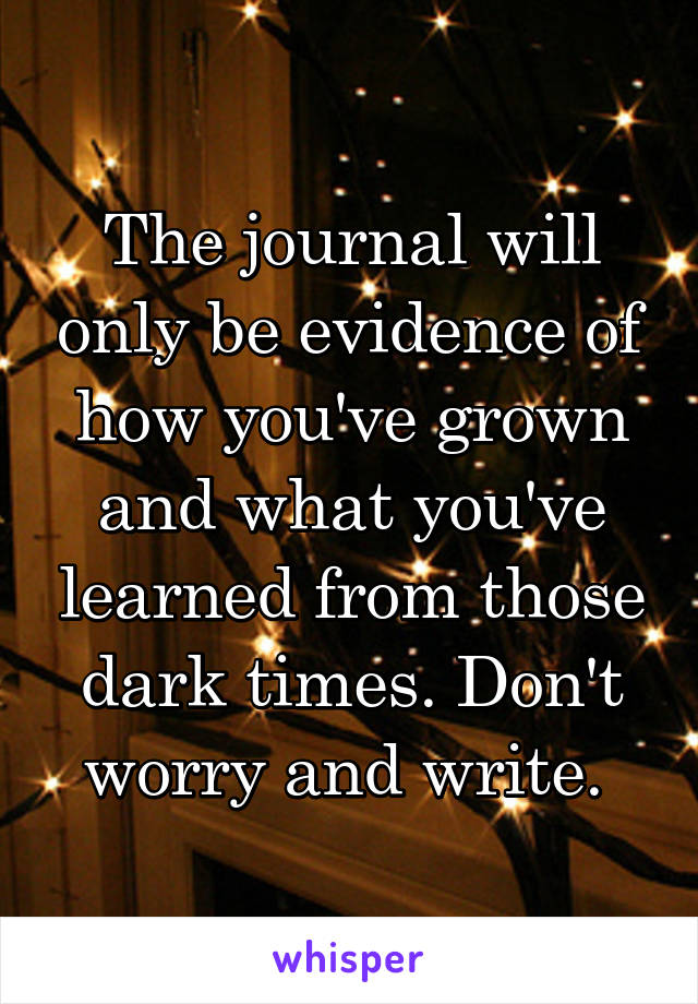 The journal will only be evidence of how you've grown and what you've learned from those dark times. Don't worry and write. 