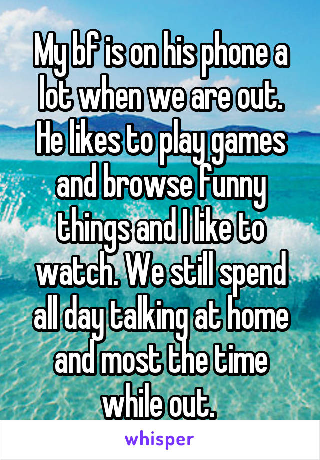 My bf is on his phone a lot when we are out.
He likes to play games and browse funny things and I like to watch. We still spend all day talking at home and most the time while out. 