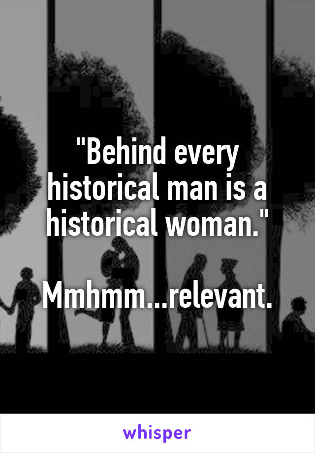 "Behind every historical man is a historical woman."

Mmhmm...relevant.