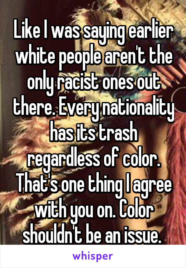 Like I was saying earlier white people aren't the only racist ones out there. Every nationality has its trash regardless of color. That's one thing I agree with you on. Color shouldn't be an issue. 