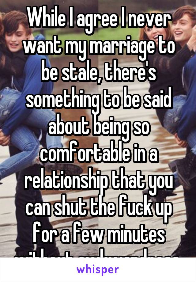 While I agree I never want my marriage to be stale, there's something to be said about being so comfortable in a relationship that you can shut the fuck up for a few minutes without awkwardness 