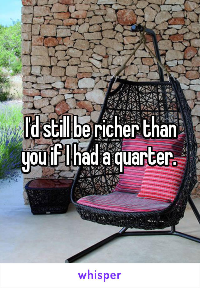 I'd still be richer than you if I had a quarter. 