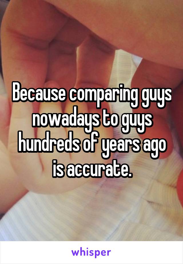Because comparing guys nowadays to guys hundreds of years ago is accurate.
