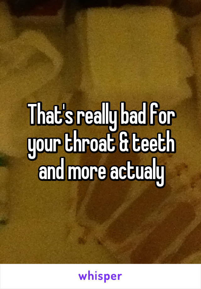 That's really bad for your throat & teeth and more actualy