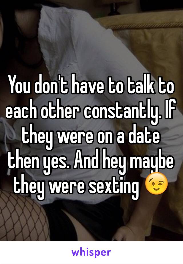 You don't have to talk to each other constantly. If they were on a date then yes. And hey maybe they were sexting 😉