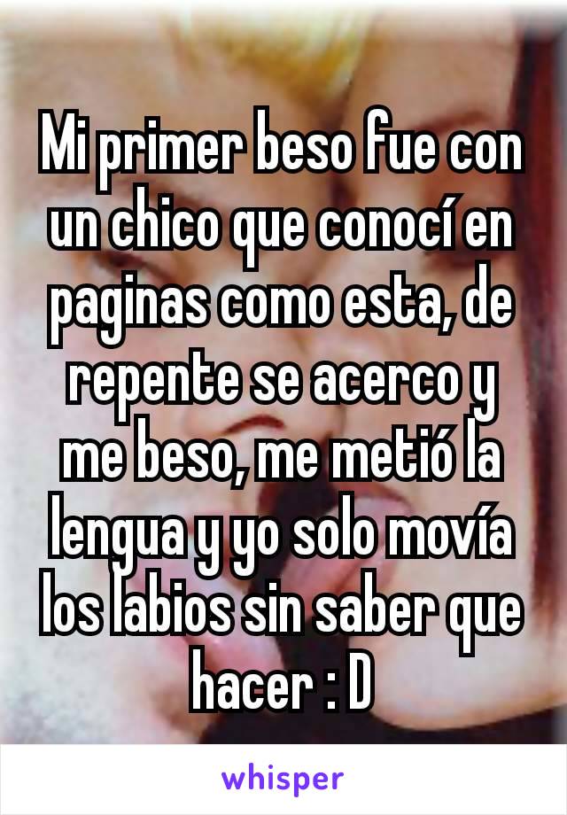 Mi primer beso fue con un chico que conocí en paginas como esta, de repente se acerco y me beso, me metió la lengua y yo solo movía los labios sin saber que hacer : D