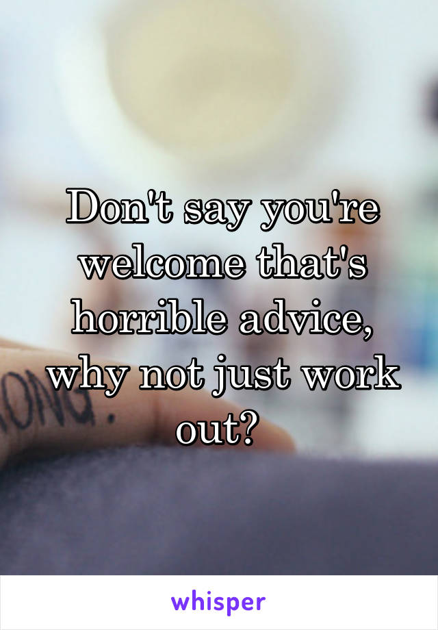 Don't say you're welcome that's horrible advice, why not just work out? 