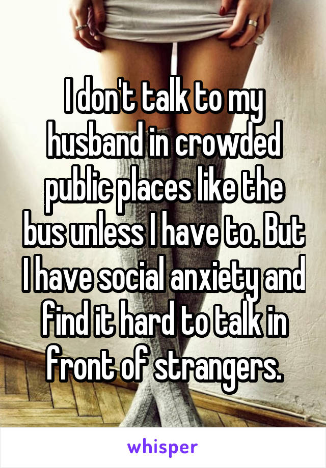 I don't talk to my husband in crowded public places like the bus unless I have to. But I have social anxiety and find it hard to talk in front of strangers.