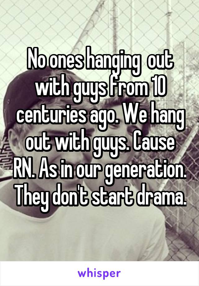 No ones hanging  out with guys from 10 centuries ago. We hang out with guys. Cause RN. As in our generation. They don't start drama. 