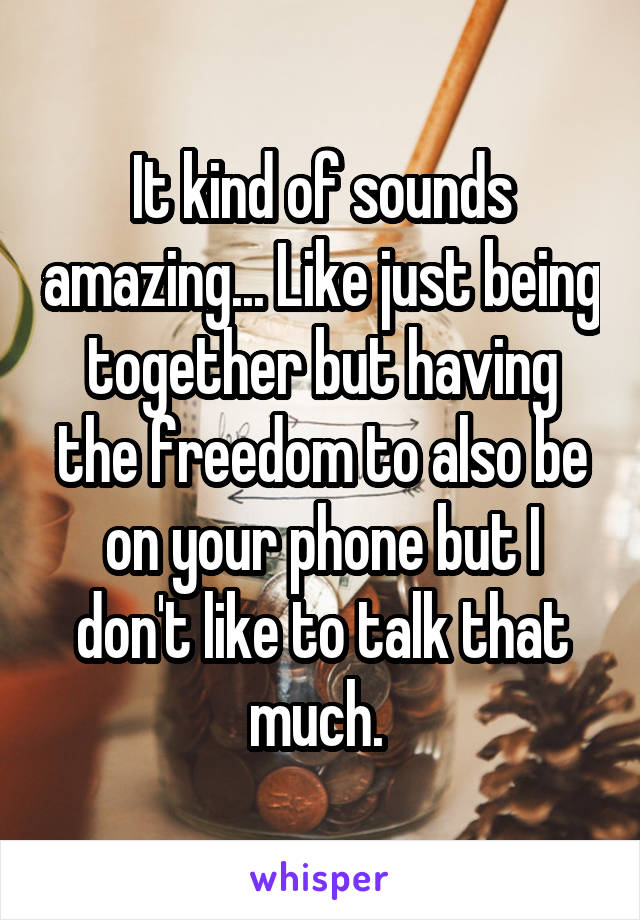 It kind of sounds amazing... Like just being together but having the freedom to also be on your phone but I don't like to talk that much. 