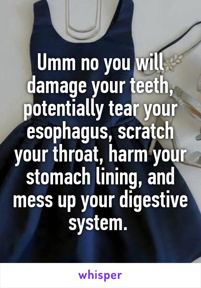 Umm no you will damage your teeth, potentially tear your esophagus, scratch your throat, harm your stomach lining, and mess up your digestive system. 