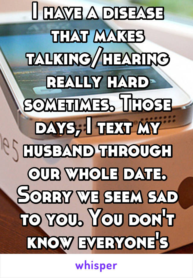 I have a disease that makes talking/hearing really hard sometimes. Those days, I text my husband through our whole date. Sorry we seem sad to you. You don't know everyone's story. 