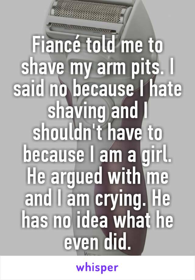 Fiancé told me to shave my arm pits. I said no because I hate shaving and I shouldn't have to because I am a girl. He argued with me and I am crying. He has no idea what he even did.