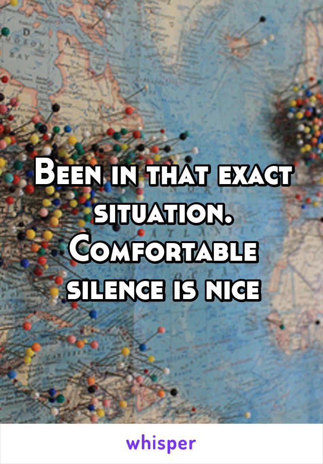 Been in that exact situation. Comfortable silence is nice