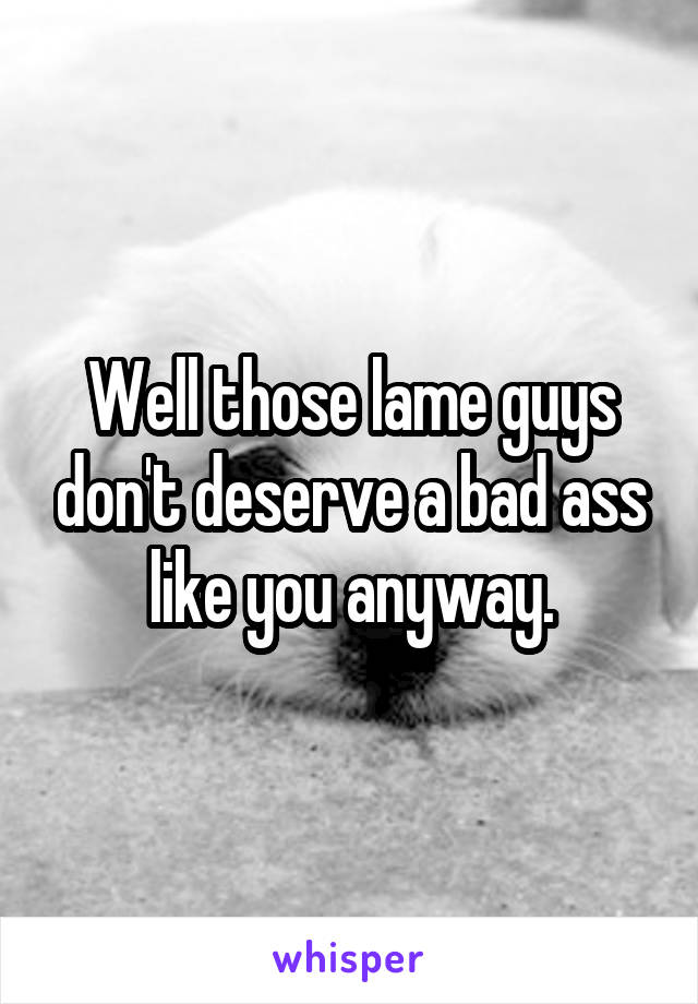 Well those lame guys don't deserve a bad ass like you anyway.