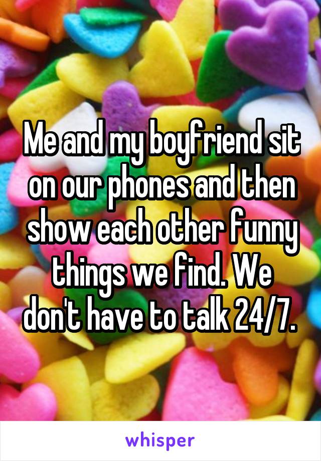 Me and my boyfriend sit on our phones and then show each other funny things we find. We don't have to talk 24/7. 