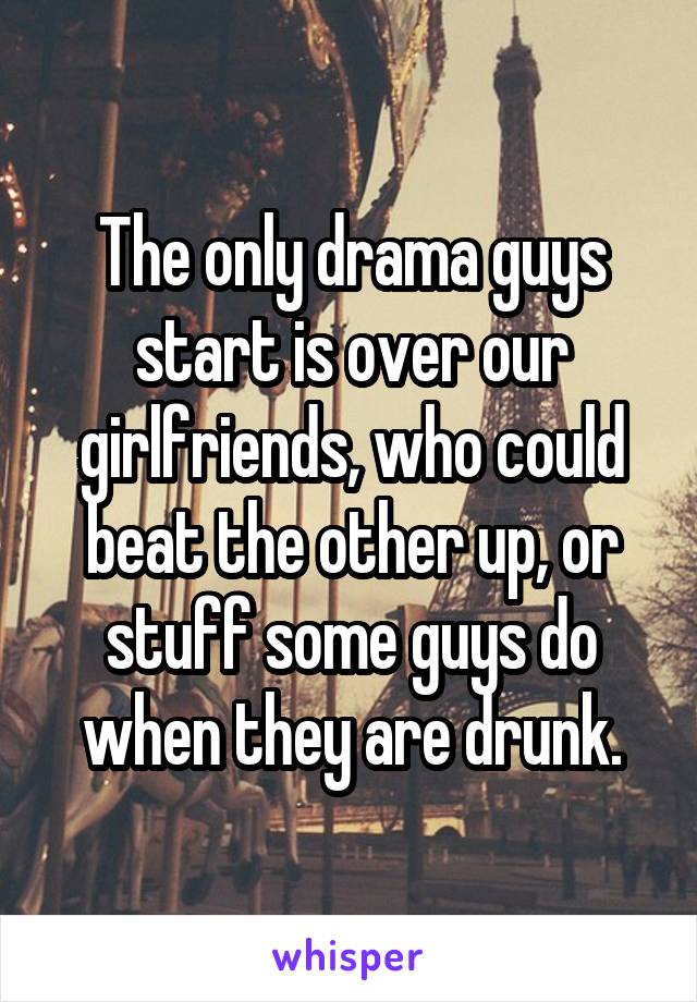 The only drama guys start is over our girlfriends, who could beat the other up, or stuff some guys do when they are drunk.