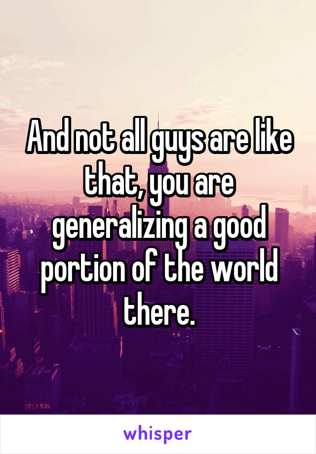 And not all guys are like that, you are generalizing a good portion of the world there.