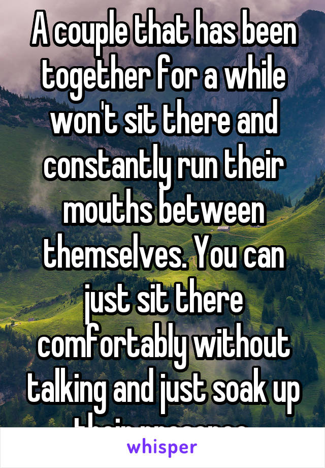 A couple that has been together for a while won't sit there and constantly run their mouths between themselves. You can just sit there comfortably without talking and just soak up their presence.