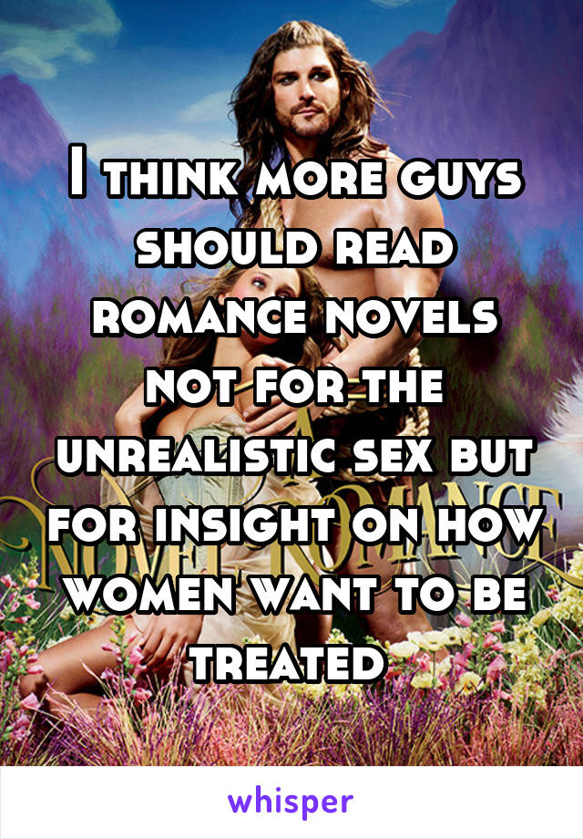 I think more guys should read romance novels not for the unrealistic sex but for insight on how women want to be treated 