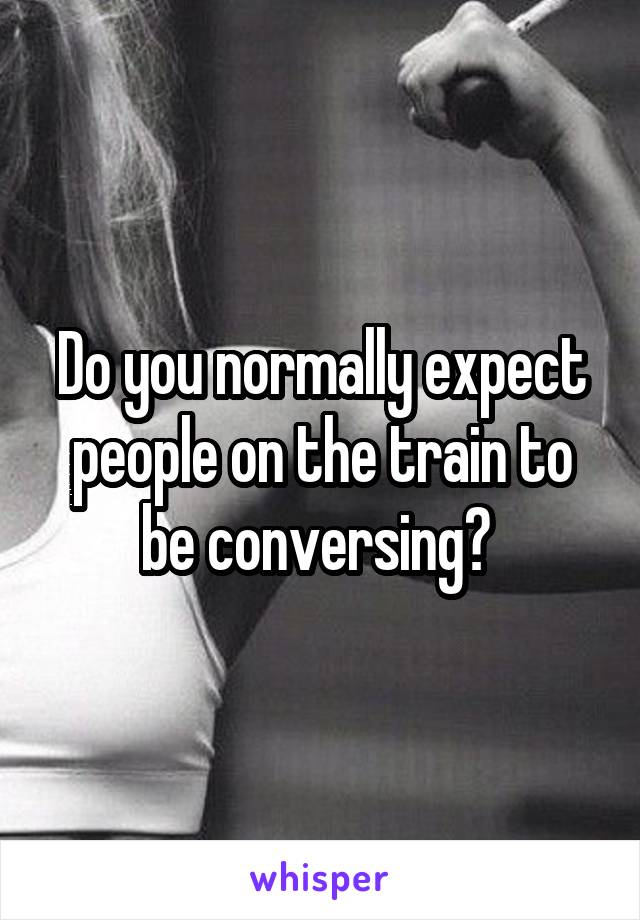 Do you normally expect people on the train to be conversing? 