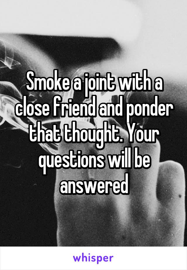 Smoke a joint with a close friend and ponder that thought. Your questions will be answered