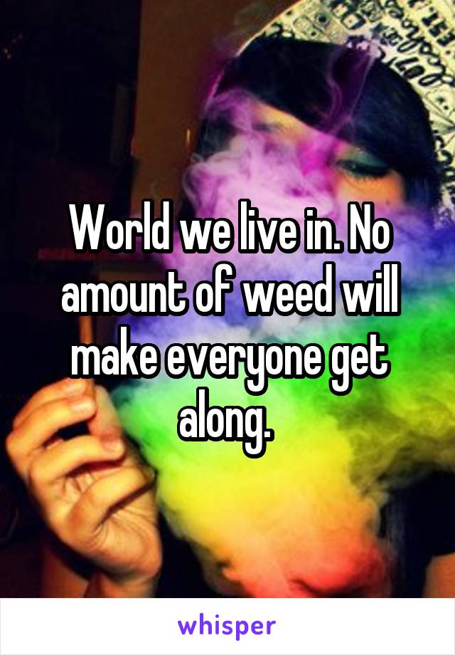 World we live in. No amount of weed will make everyone get along. 