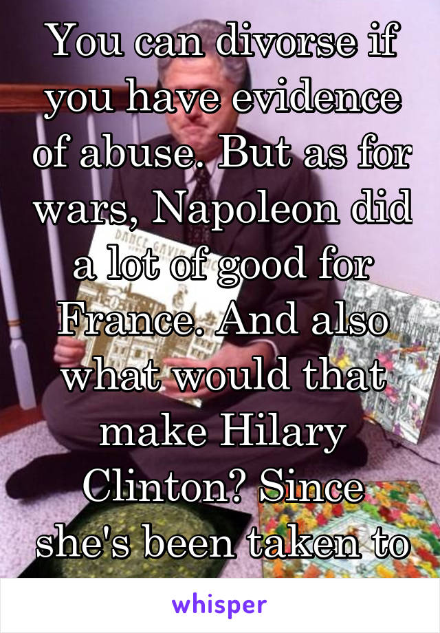 You can divorse if you have evidence of abuse. But as for wars, Napoleon did a lot of good for France. And also what would that make Hilary Clinton? Since she's been taken to court for treason