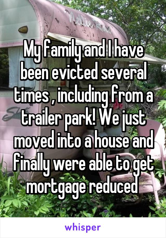 My family and I have been evicted several times , including from a trailer park! We just moved into a house and finally were able to get mortgage reduced 