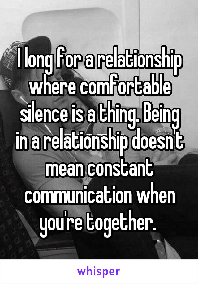 I long for a relationship where comfortable silence is a thing. Being in a relationship doesn't mean constant communication when you're together. 