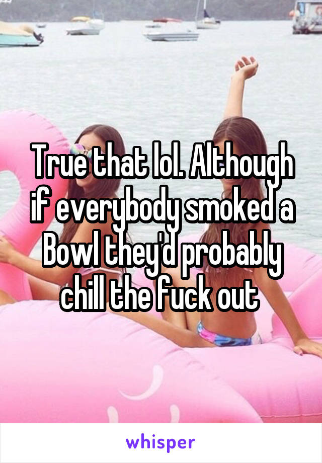 True that lol. Although if everybody smoked a Bowl they'd probably chill the fuck out 