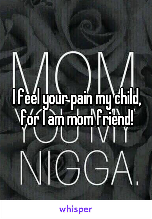 I feel your pain my child, for I am mom friend!