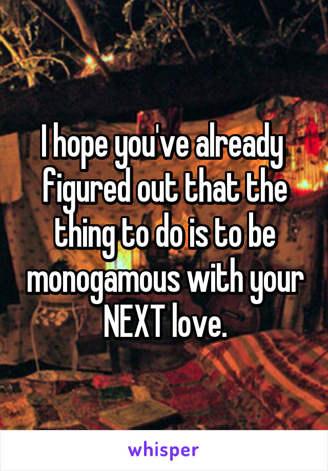 I hope you've already  figured out that the thing to do is to be monogamous with your NEXT love.