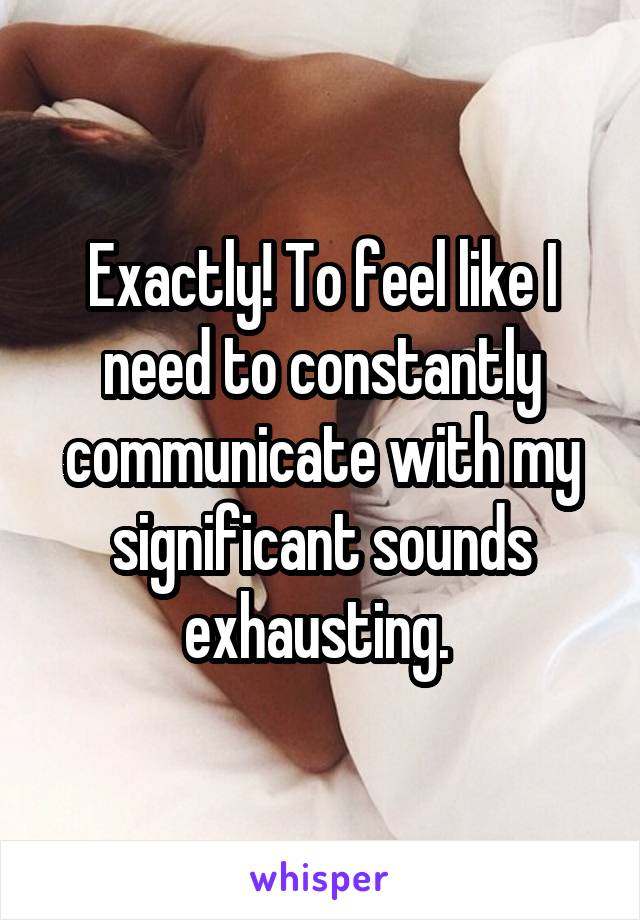 Exactly! To feel like I need to constantly communicate with my significant sounds exhausting. 