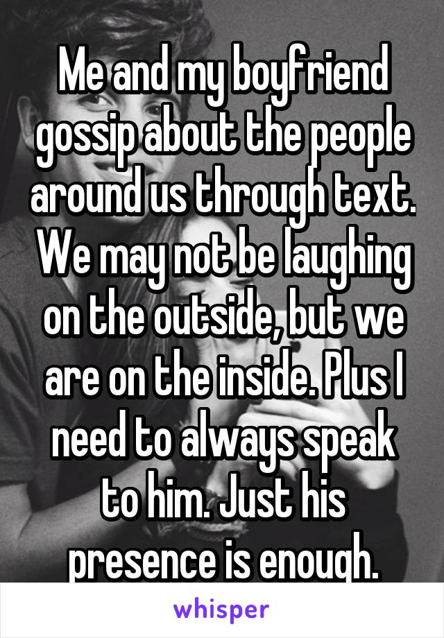 Me and my boyfriend gossip about the people around us through text. We may not be laughing on the outside, but we are on the inside. Plus I need to always speak to him. Just his presence is enough.