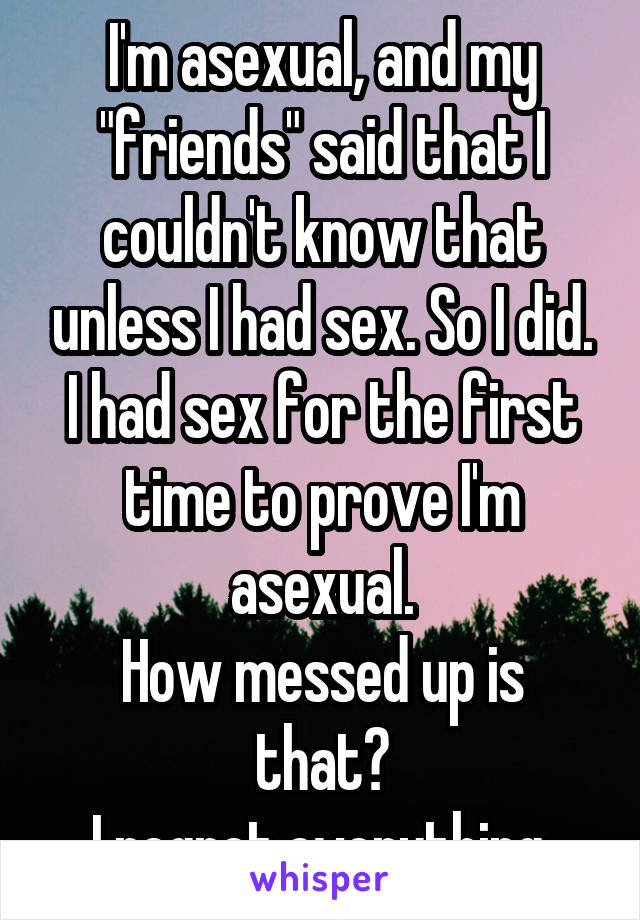 I'm asexual, and my "friends" said that I couldn't know that unless I had sex. So I did. I had sex for the first time to prove I'm asexual.
How messed up is that?
I regret everything.