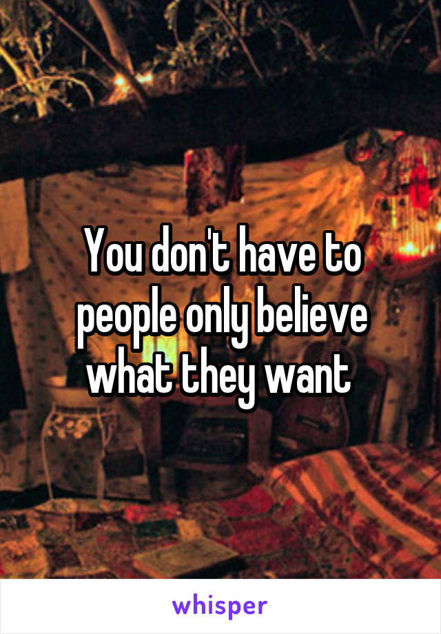 You don't have to people only believe what they want 