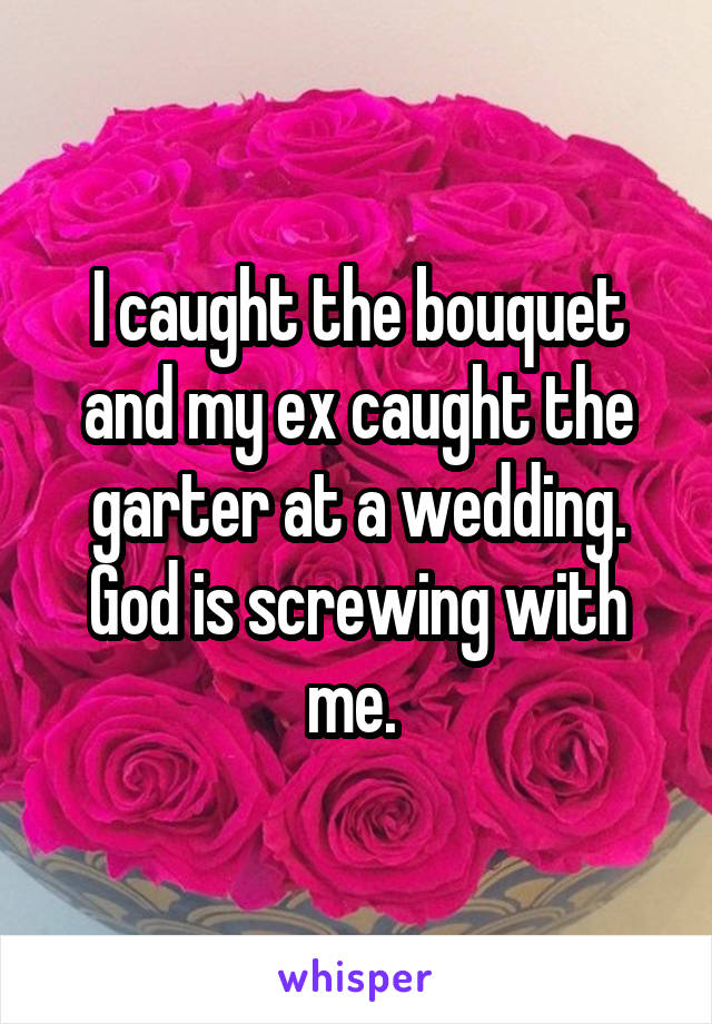 I caught the bouquet and my ex caught the garter at a wedding. God is screwing with me. 