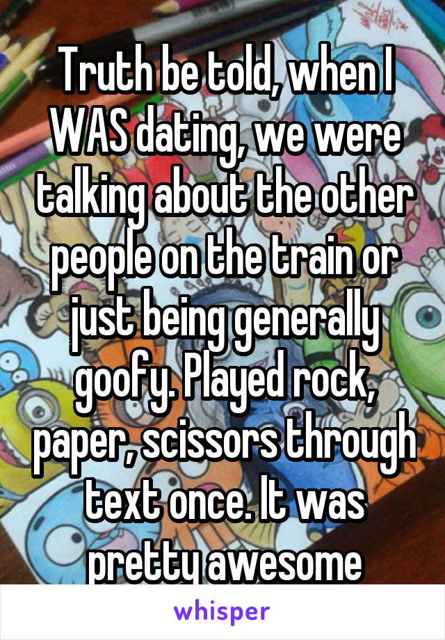 Truth be told, when I WAS dating, we were talking about the other people on the train or just being generally goofy. Played rock, paper, scissors through text once. It was pretty awesome