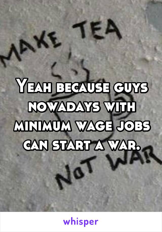 Yeah because guys nowadays with minimum wage jobs can start a war.